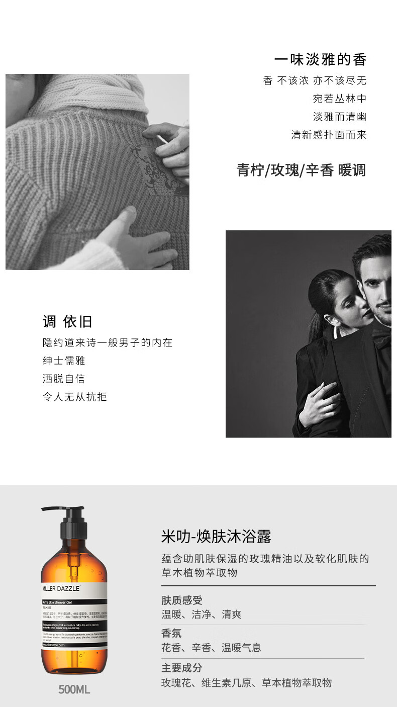 宛若叢林中 淡雅而清幽 清新感撲面而來 青檸/玫瑰/辛香暖調(diào) 調(diào)依舊 隱約道來詩一般男子的內(nèi)在 紳士儒雅 灑脫自信 令人無從抗拒 米叻-煥膚沐浴露 蘊含助肌膚保濕的玫瑰精油以及軟化肌膚的草本植物萃取物 WLLER DAZZLE 膚質(zhì)感受 溫暖、潔凈、清爽 香氛 花香、辛香、溫暖氣息 主要成分 玫瑰花、維生素幾原、草本植物萃取物