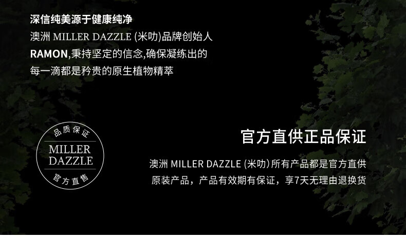 澳洲MILLERDAZZLE（米叻)品牌創(chuàng)始人RAMON秉持堅(jiān)定的信念，確保每一滴產(chǎn)品都是矜貴的原生植物精萃，品質(zhì)保證，官方直供正品。MILLER DAZZLE澳洲品牌所有產(chǎn)品均為官方直供原裝，有效期有保證，并享受7天無理由退換貨服務(wù)。