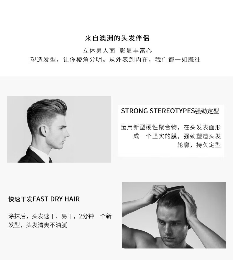 來自澳洲的頭發(fā)伴侶，專為塑造立體男人面、彰顯豐富心而設(shè)計。其強(qiáng)勁定型的技術(shù)，運用新型硬性聚合物在頭發(fā)表面形成堅實膜，塑造出清晰的輪廓，持久定型。同時，其快速干發(fā)的特性，讓涂抹后的頭發(fā)迅速干燥，2分鐘即可煥然一新，清爽不油膩。